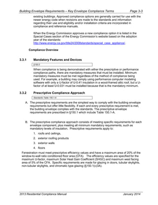 Building Envelope Requirements – Key Envelope Compliance Terms Page 3-3
existing buildings. Approved compliance options are generally carried for use with the
newer energy code when revisions are made to the standards and information
regarding their use and eligibility and/or installation criteria are incorporated in
compliance and reference manuals.
When the Energy Commission approves a new compliance option it is listed in the
Special Cases section of the Energy Commission’s website based on the adoption
year of the standards:
http://www.energy.ca.gov/title24/2008standards/special_case_appliance/.
Compliance Overview
3.3.1 Mandatory Features and Devices
§150.0
When compliance is being demonstrated with either the prescriptive or performance
compliance paths, there are mandatory measures that must be installed. Minimum
mandatory measures must be met regardless of the method of compliance being
used. For example, a building may comply using performance computer modeling
software with only a U-factor of U-0.41 insulation in a wood-framed attic roof, but a U-
factor of at least U-0.031 must be installed because that is the mandatory minimum.
3.3.2 Prescriptive Compliance Approach
Standards Table 150.1-A
A. The prescriptive requirements are the simplest way to comply with the building envelope
requirements but offer little flexibility. If each and every prescriptive requirement is met,
the building envelope complies with the standards. The prescriptive envelope
requirements are prescribed in §150.1 which include Table 150.1-A.
B. The prescriptive compliance approach consists of meeting specific requirements for each
envelope component, plus meeting all minimum mandatory requirements, such as
mandatory levels of insulation. Prescriptive requirements apply to:
1. roofs and ceilings,
2. exterior roofing products
3. exterior walls
4. floors
Fenestration must meet prescriptive efficiency values and have a maximum area of 20% of the
window-to-wall ratio conditioned floor area (CFA). The efficiency values are specified for the
maximum U-factor, maximum Solar Heat Gain Coefficient (SHGC) and maximum west facing
area of 5% of the CFA. Specific requirements are made for glazing in doors, tubular skylights,
non-tubular skylights, and chromatic type glazing (§150.1(c)3A).
2013 Residential Compliance Manual January 2014
 