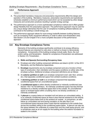 Building Envelope Requirements – Key Envelope Compliance Terms Page 3-4
3.3.3 Performance Approach
§150.1
A. The prescribed mandatory measures and prescriptive requirements affect the design and
operation of the building. Mandatory measures, prescriptive requirements and operational
schedules establish a minimum performance level which can be exceeded by other design
measures and construction practices resulting in greater energy savings.
B. The performance approach is a more sophisticated compliance method and it offers greater
design flexibility than the prescriptive approach. The performance approach may be used for
any unique design element(s) that the user of compliance modeling software believes can
contribute to the building’s overall energy use.
C. The performance approach allows for more energy tradeoffs between building features,
such as increasing HVAC equipment efficiency in order to allow more fenestration area.
See Section 3.8 and Chapter 9 for a more complete discussion of the performance
approach.
3.4 Key Envelope Compliance Terms
Elements of the building envelope significantly contribute to its energy efficiency.
Several features are important to note when a method is chosen to demonstrate
compliance. Components of the building envelope include walls, floors, the roof
and/or ceiling, and fenestration. Details for compliance of fenestration are addressed
in Section 3.5, Fenestration.
A. Walls and Space(s) Surrounding Occupancy Uses
B. Envelope and other building component definitions are listed in §100.1 of the 2013
Standards, and the Reference Appendices.
C. Envelope requirements vary by envelope component and are a function of their
type of construction, their orientation and the space conditions on either side of the
envelope surface. Additional envelope component definitions are as follows:
D. An exterior partition or wall is an envelope component (roof, wall, floor, window
etc.) that separates conditioned space from ambient (outdoor) conditions.
E. A demising partition or wall is an envelope component that separates
conditioned space from an unconditioned space.
F. A conditioned space is either directly conditioned or indirectly conditioned (see
Section 100.1 for full definition). An indirectly conditioned space has less thermal
resistance to a directly conditioned space than to the outside. An unconditioned
space is enclosed space within a building that is not directly conditioned, or
indirectly conditioned.
G. A plenum is a space below an insulated roof and above an uninsulated ceiling. It
is an indirectly conditioned space as there is less thermal resistance to the directly
conditioned space below than to the ambient air outside. In comparison, an attic
below an uninsulated roof and having insulation on the attic floor is an
unconditioned space because there is less thermal resistance to the outside than
across the insulated ceiling to the conditioned space below. A plenum can also be
the space between the underside of a raised floor and the crawl space ground, and
is sometimes used as an air supply for the building when the exterior foundation is
sealed to the outside.
2013 Residential Compliance Manual January 2014
 