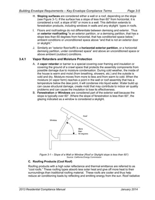 Building Envelope Requirements – Key Envelope Compliance Terms Page 3-5
H. Sloping surfaces are considered either a wall or a roof, depending on the slope
(see Figure 3-1). If the surface has a slope of less than 60° from horizontal, it is
considered a roof; a slope of 60° or more is a wall. This definition extends to
fenestration products, including windows in walls and any skylight types in roofs.
I. Floors and roof/ceilings do not differentiate between demising and exterior. Thus
an exterior roof/ceiling ”is an exterior partition, or a demising partition, that has a
slope less than 60 degrees from horizontal, that has conditioned space below,”
ambient conditions or unconditioned space above “and that is not an exterior door
or skylight.”
J. Similarly an “exterior floor/soffit is a horizontal exterior partition, or a horizontal
demising partition, under conditioned space” and above an unconditioned space or
above ambient (outdoor) conditions.
3.4.1 Vapor Retarders and Moisture Protection
A. A vapor retarder or barrier is a special covering over framing and insulation or
covering the ground of a crawl space that protects the assembly components from
possible damage due to moisture condensation. During cold weather, the inside of
the house is warm and moist (from breathing, showers, etc.) and the outside is
cold and dry. Moisture moves from more to less and from warm to cold. When the
moisture (in vapor form) reaches a point in the wall or roof assembly that has a
temperature below the dew point, it will condense into liquid water. Water build up
can cause structural damage, create mold that may contribute to indoor air quality
problems and can cause the insulation to lose its effectiveness.
B. Fenestration or Windows are considered part of the exterior wall because the
slope is typically over 60°. Where the slope of fenestration is less than 60°, the
glazing indicated as a window is considered a skylight.
Figure 3-1 – Slope of a Wall or Window (Roof or Skylight slope is less than 60°)
Source: California Energy Commission
C. Roofing Products (Cool Roof)
Roofing products with a high solar reflectance and thermal emittance are referred to as
“cool roofs.” These roofing types absorb less solar heat and give off more heat to their
surroundings than traditional roofing material. These roofs are cooler and thus help
reduce air conditioning loads by reflecting and emitting energy from the sun. Roof radiative
2013 Residential Compliance Manual January 2014
 
