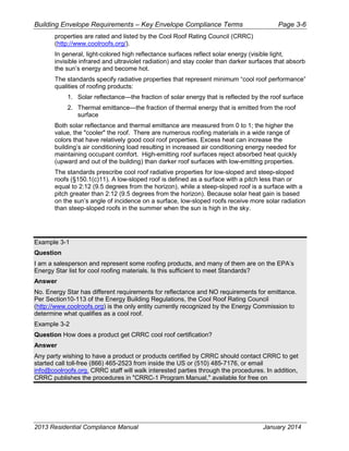 Building Envelope Requirements – Key Envelope Compliance Terms Page 3-6
properties are rated and listed by the Cool Roof Rating Council (CRRC)
(http://www.coolroofs.org/).
In general, light-colored high reflectance surfaces reflect solar energy (visible light,
invisible infrared and ultraviolet radiation) and stay cooler than darker surfaces that absorb
the sun’s energy and become hot.
The standards specify radiative properties that represent minimum “cool roof performance”
qualities of roofing products:
1. Solar reflectance—the fraction of solar energy that is reflected by the roof surface
2. Thermal emittance—the fraction of thermal energy that is emitted from the roof
surface
Both solar reflectance and thermal emittance are measured from 0 to 1; the higher the
value, the "cooler" the roof. There are numerous roofing materials in a wide range of
colors that have relatively good cool roof properties. Excess heat can increase the
building’s air conditioning load resulting in increased air conditioning energy needed for
maintaining occupant comfort. High-emitting roof surfaces reject absorbed heat quickly
(upward and out of the building) than darker roof surfaces with low-emitting properties.
The standards prescribe cool roof radiative properties for low-sloped and steep-sloped
roofs (§150.1(c)11). A low-sloped roof is defined as a surface with a pitch less than or
equal to 2:12 (9.5 degrees from the horizon), while a steep-sloped roof is a surface with a
pitch greater than 2:12 (9.5 degrees from the horizon). Because solar heat gain is based
on the sun’s angle of incidence on a surface, low-sloped roofs receive more solar radiation
than steep-sloped roofs in the summer when the sun is high in the sky.
Example 3-1
Question
I am a salesperson and represent some roofing products, and many of them are on the EPA’s
Energy Star list for cool roofing materials. Is this sufficient to meet Standards?
Answer
No. Energy Star has different requirements for reflectance and NO requirements for emittance.
Per Section10-113 of the Energy Building Regulations, the Cool Roof Rating Council
(http://www.coolroofs.org) is the only entity currently recognized by the Energy Commission to
determine what qualifies as a cool roof.
Example 3-2
Question How does a product get CRRC cool roof certification?
Answer
Any party wishing to have a product or products certified by CRRC should contact CRRC to get
started call toll-free (866) 465-2523 from inside the US or (510) 485-7176, or email
info@coolroofs.org. CRRC staff will walk interested parties through the procedures. In addition,
CRRC publishes the procedures in "CRRC-1 Program Manual," available for free on
2013 Residential Compliance Manual January 2014
 