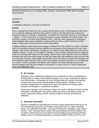 Building Envelope Requirements – Key Envelope Compliance Terms Page 3-7
http://www.coolroofs.org or by calling CRRC. However, working with CRRC staff is strongly
recommended.
Example 3-3
Question
I understand reflectance, but what is emittance?
Answer
Even a material that reflects the sun’s energy will still absorb some of that energy as heat; there
are no perfectly reflecting materials being used for roofing. That absorbed heat undergoes a
physical change (an increase in wavelength, for readers who remember physics) and is given off
– emitted – to the environment in varying amounts by various materials and surface types. This
emittance is given a unit-less value between 0 and 1, and this value represents a comparison
(ratio) between what a given material or surface emits and what a perfect blackbody emitter
(again, recall physics) would emit at the same temperature.
A higher emittance value means more energy is released from the material or surface; scientists
refer to this emitted energy as thermal radiation (as compared to the energy from the sun, solar
radiation, with shorter wavelength). Emittance is a measure of the relative efficiency with which a
material, surface, or body can cool itself by radiation. Lower-emitting materials become relatively
hotter for not being able to get rid of the energy, which is heat. Roof materials with low emittance
therefore hold onto more solar energy as heat, get hotter than high-emittance roofs, and with help
from the laws of physics, offer greater opportunity for that held heat to be given off downward into
the building through conduction. More heat in the building increases the need for air conditioning
for comfort. A cool roof system that reflects solar radiation (has high reflectance) and emits
thermal radiation well (has high emittance) will result in a cooler roof and a cooler building with
lower air-conditioning costs.
D. Air Leakage
Infiltration is the unintentional replacement of conditioned air with unconditioned air
through leaks or cracks in the building envelope. It is a major component of heating
and cooling loads. Air leakage can occur through holes and cracks in the building
envelope and around doors and fenestration framing areas. Ventilation is the
intentional replacement of conditioned air with unconditioned air through open
windows and skylights or mechanical ventilation.
Reducing air leakage in the building envelope can result in significant energy savings,
especially in climates with more severe winter and summer conditions. It also can
result in improved building comfort, reduced moisture intrusion, and fewer air
pollutants.
E. Advanced Assemblies
Common strategies for exceeding the minimum energy performance level set by the
2013 Standards include the use of better components such as: higher insulation
levels, more efficient fenestration, reducing the building’s air leakage, using radiant
barriers, “cool” roofing products, better framing techniques that accommodate more
insulation (raised-heel truss) and reduce thermal bridging across framing members,
greater use of non-framed assemblies or panelized systems (SIPs and ICFs), and
2013 Residential Compliance Manual January 2014
 