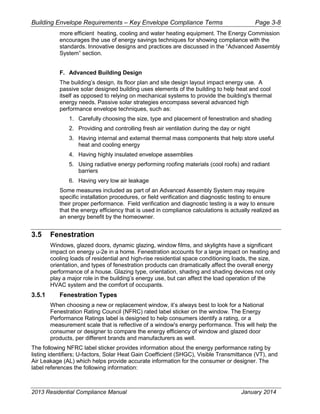 Building Envelope Requirements – Key Envelope Compliance Terms Page 3-8
more efficient heating, cooling and water heating equipment. The Energy Commission
encourages the use of energy savings techniques for showing compliance with the
standards. Innovative designs and practices are discussed in the “Advanced Assembly
System” section.
F. Advanced Building Design
The building’s design, its floor plan and site design layout impact energy use. A
passive solar designed building uses elements of the building to help heat and cool
itself as opposed to relying on mechanical systems to provide the building's thermal
energy needs. Passive solar strategies encompass several advanced high
performance envelope techniques, such as:
1. Carefully choosing the size, type and placement of fenestration and shading
2. Providing and controlling fresh air ventilation during the day or night
3. Having internal and external thermal mass components that help store useful
heat and cooling energy
4. Having highly insulated envelope assemblies
5. Using radiative energy performing roofing materials (cool roofs) and radiant
barriers
6. Having very low air leakage
Some measures included as part of an Advanced Assembly System may require
specific installation procedures, or field verification and diagnostic testing to ensure
their proper performance. Field verification and diagnostic testing is a way to ensure
that the energy efficiency that is used in compliance calculations is actually realized as
an energy benefit by the homeowner.
3.5 Fenestration
Windows, glazed doors, dynamic glazing, window films, and skylights have a significant
impact on energy u-2e in a home. Fenestration accounts for a large impact on heating and
cooling loads of residential and high-rise residential space conditioning loads, the size,
orientation, and types of fenestration products can dramatically affect the overall energy
performance of a house. Glazing type, orientation, shading and shading devices not only
play a major role in the building’s energy use, but can affect the load operation of the
HVAC system and the comfort of occupants.
3.5.1 Fenestration Types
When choosing a new or replacement window, it’s always best to look for a National
Fenestration Rating Council (NFRC) rated label sticker on the window. The Energy
Performance Ratings label is designed to help consumers identify a rating, or a
measurement scale that is reflective of a window's energy performance. This will help the
consumer or designer to compare the energy efficiency of window and glazed door
products, per different brands and manufacturers as well.
The following NFRC label sticker provides information about the energy performance rating by
listing identifiers; U-factors, Solar Heat Gain Coefficient (SHGC), Visible Transmittance (VT), and
Air Leakage (AL) which helps provide accurate information for the consumer or designer. The
label references the following information:
2013 Residential Compliance Manual January 2014
 