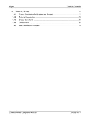 Page ii Table of Contents
2013 Residential Compliance Manual January 2014
1.9  Where to Get Help...........................................................................................................22 
1.9.1  Energy Commission Publications and Support ........................................................22 
1.9.2  Training Opportunities..............................................................................................24 
1.9.3  Energy Consultants..................................................................................................24 
1.9.4  Online Videos...........................................................................................................24 
1.9.5  HERS Raters and Providers.....................................................................................25 
 