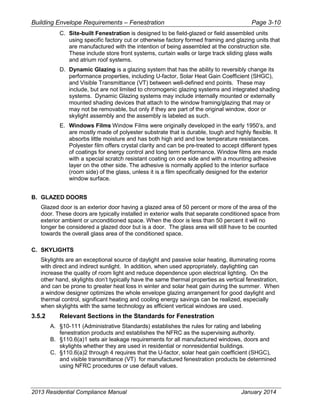 Building Envelope Requirements – Fenestration Page 3-10
C. Site-built Fenestration is designed to be field-glazed or field assembled units
using specific factory cut or otherwise factory formed framing and glazing units that
are manufactured with the intention of being assembled at the construction site.
These include store front systems, curtain walls or large track sliding glass walls
and atrium roof systems.
D. Dynamic Glazing is a glazing system that has the ability to reversibly change its
performance properties, including U-factor, Solar Heat Gain Coefficient (SHGC),
and Visible Transmittance (VT) between well-defined end points. These may
include, but are not limited to chromogenic glazing systems and integrated shading
systems. Dynamic Glazing systems may include internally mounted or externally
mounted shading devices that attach to the window framing/glazing that may or
may not be removable, but only if they are part of the original window, door or
skylight assembly and the assembly is labeled as such.
E. Windows Films Window Films were originally developed in the early 1950’s, and
are mostly made of polyester substrate that is durable, tough and highly flexible. It
absorbs little moisture and has both high arid and low temperature resistances.
Polyester film offers crystal clarity and can be pre-treated to accept different types
of coatings for energy control and long term performance. Window films are made
with a special scratch resistant coating on one side and with a mounting adhesive
layer on the other side. The adhesive is normally applied to the interior surface
(room side) of the glass, unless it is a film specifically designed for the exterior
window surface.
B. GLAZED DOORS
Glazed door is an exterior door having a glazed area of 50 percent or more of the area of the
door. These doors are typically installed in exterior walls that separate conditioned space from
exterior ambient or unconditioned space. When the door is less than 50 percent it will no
longer be considered a glazed door but is a door. The glass area will still have to be counted
towards the overall glass area of the conditioned space.
C. SKYLIGHTS
Skylights are an exceptional source of daylight and passive solar heating, illuminating rooms
with direct and indirect sunlight. In addition, when used appropriately, daylighting can
increase the quality of room light and reduce dependence upon electrical lighting. On the
other hand, skylights don’t typically have the same thermal properties as vertical fenestration,
and can be prone to greater heat loss in winter and solar heat gain during the summer. When
a window designer optimizes the whole envelope glazing arrangement for good daylight and
thermal control, significant heating and cooling energy savings can be realized, especially
when skylights with the same technology as efficient vertical windows are used.
3.5.2 Relevant Sections in the Standards for Fenestration
A. §10-111 (Administrative Standards) establishes the rules for rating and labeling
fenestration products and establishes the NFRC as the supervising authority.
B. §110.6(a)1 sets air leakage requirements for all manufactured windows, doors and
skylights whether they are used in residential or nonresidential buildings.
C. §110.6(a)2 through 4 requires that the U-factor, solar heat gain coefficient (SHGC),
and visible transmittance (VT) for manufactured fenestration products be determined
using NFRC procedures or use default values.
2013 Residential Compliance Manual January 2014
 
