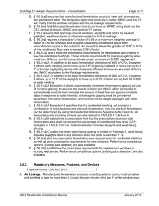 Building Envelope Requirements – Fenestration Page 3-11
D. §110.6(a)5 requires that manufactured fenestration products have both a temporary
and permanent label. The temporary label shall show the U-factor, SHGC and the VT
and verify that the window complies with the air leakage requirements.
E. §110.6(b) field-fabricated fenestration that do not have an NFRC rating shall use the
CEC default U-factors, SHGC and optional VT values.
F. §110.7 requires that openings around windows, skylights and doors be caulked,
gasketed, weatherstripped or otherwise sealed to limit air leakage.
G. §150.0(q) requires a mandatory U-factor of 0.58 or a maximum weighted average U-
factor of 0.58 for windows and skylights separating conditioned space from
unconditioned space or the outdoors. An exception allows the greater of 10 ft2
or 0.5%
of the conditioned floor area to exceed 0.58 U-factor.
H. §150.1(c)3 and 4 meet the prescriptive requirements for fenestration and shading in
low-rise residential buildings. These include requirements for maximum glazing area,
maximum U-factor, and for some climate zones, a maximum SHGC requirement.
I. §150.1(c)3A, in addition to be basic fenestration allowance of 20% of CFA, Exception
1 allows each dwelling unit to have up to 3 ft2
of glazing installed in doors and up to 3
ft2
of tubular daylighting device with dual-pane diffusers to have an assumed U-factor
and SHGC equivalent to the Package requirements.
J. §150.1(c)3A, in addition to be basic fenestration allowance of 20% of CFA, Exception
2 allows up to 16 ft2
of the skylights to have up to 0.55 U-factor and up to 0.30 SHGC
in each dwelling.
K. §150.1(c)3A Exception 3 allows automatically controlled chromogenic glazing (a type
of dynamic glazing) to assume the lowest U-factor and SHGC when connected to
automatically controls that modulate the amount of heat flow into space in multiple
steps in response to solar intensity, chromogenic glazing shall be considered
separately from other fenestration, and must be not be weight averaged with other
fenestration.
L. §150.1(c)3A Exception 4 specifies that if a residential dwelling unit contains a
combination of manufactured and site-built fenestration; only the site-built fenestration
can be determined by using Nonresidential Reference Appendix NA6; however, all
fenestration and including sit-built can also default to TABLES 110.6-A or B.
M. §150.1(c)3B establishes a prescriptive limit that the prescriptive maximum total
fenestration area shall not exceed the percentage of conditioned floor area (CFA)
indicated in TABLE 150.1-A. Total fenestration includes skylights and west-facing
glazing.
N. §150.1(c)3C states that when west-facing glazing is limited by Package A, west-facing
includes skylights tilted in any direction when the pitch is less than 1:12.
O. §150.2(a) sets the prescriptive fenestration area requirements for residential additions
as well as other prescriptive requirements for new windows. Performance compliance
options (existing plus addition) are also available.
P. §150.2(b) establishes the prescriptive requirements for replacement windows in
existing residences. Performance compliance options (existing plus alteration) are also
available.
3.5.3 Mandatory Measures, Features, and Devices
Applicable Sections : §110.6(a)1; §110.7
A. Air Leakage. Manufactured fenestration products, including exterior doors, must be tested
and certified to leak no more than 0.3 cubic feet per minute (cfm) per ft² of the window area.
2013 Residential Compliance Manual January 2014
 