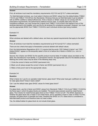 Building Envelope Requirements – Fenestration Page 3-16
Answer
First, all windows must meet the mandatory requirements of §110.6 and §110.7 unless exempted.
For field-fabricated windows, you must select U-factors and SHGC values from the default tables (TABLE
110.6-A and TABLE 110.6-B from the Standards). Windows that are not field-fabricated must be labeled
with an NFRC certified or default efficiencies. If the U-factors or SHGC values do not comply with the
prescriptive requirements, the performance method must be used. To simplify data entry into the
compliance software, you may choose the U-factor from TABLE 110.6-A that is the highest of any of the
windows planned to be installed, and use this for all windows for compliance purposes. However, you must
use the appropriate SHGC from TABLE 110.6-B for each individual window type being installed.
Example 3-5
Question
When windows are labeled with a default value, are there any special requirements that apply to the label?
Answer
First, all windows must meet the mandatory requirements by §110.6 and §110.7 unless exempted.
There are two criteria that apply to fenestration products labeled with default values.
First, the Administrative Regulations (§10-111) require that the words “CEC Default U-factor” and “CEC
Default SHGC” appear on the temporary label in front of or before the U-factor or SHGC (i.e., not in a
footnote).
Second, the U-factor and SHGC for the specific product must be listed. If multiple values are listed on the
label, the manufacturer must identify, in a permanent manner, the appropriate value for the labeled product.
Marking the correct value may be done in the following ways only:
1. Circle the correct U-factor and SHGC (permanent ink);
2. Black out all values except the correct U-factor and SHGC (permanent ink); or
3. Make a hole punch next to the appropriate values.
Example 3-6
Question
What U-factor do I use for an operable metal framed, glass block? What solar heat gain coefficient do I use
for clear glass block? Does it need a label?
Can I use the default clear glass SHGC values for tinted glass block?
Answer
For glass block, use the U-factor and SHGC values from Standards TABLE 110.6-A and TABLE 110.6-B for
the frame type in which the glass blocks are installed. The worst-case scenario would be metal-framed
glass. The U-factor for metal framed glass block is from TABLE 110.6-A is 0.87. The SHGC depends on
whether the glass block has a metal or non-metal frame, and is operable or fixed or clear or tinted. For this
example, the glass block is operable and clear, therefore the SHGC is 0.70. Glass block is considered a
field-fabricated product and therefore does not need a label.
Yes, the default tables for glass block do not include tinted glass.
2013 Residential Compliance Manual January 2014
 