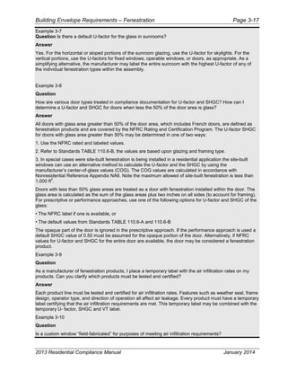 Building Envelope Requirements – Fenestration Page 3-17
Example 3-7
Question Is there a default U-factor for the glass in sunrooms?
Answer
Yes. For the horizontal or sloped portions of the sunroom glazing, use the U-factor for skylights. For the
vertical portions, use the U-factors for fixed windows, operable windows, or doors, as appropriate. As a
simplifying alternative, the manufacturer may label the entire sunroom with the highest U-factor of any of
the individual fenestration types within the assembly.
Example 3-8
Question
How are various door types treated in compliance documentation for U-factor and SHGC? How can I
determine a U-factor and SHGC for doors when less the 50% of the door area is glass?
Answer
All doors with glass area greater than 50% of the door area, which includes French doors, are defined as
fenestration products and are covered by the NFRC Rating and Certification Program. The U-factor SHGC
for doors with glass area greater than 50% may be determined in one of two ways:
1. Use the NFRC rated and labeled values.
2. Refer to Standards TABLE 110.6-B, the values are based upon glazing and framing type.
3. In special cases were site-built fenestration is being installed in a residential application the site-built
windows can use an alternative method to calculate the U-factor and the SHGC by using the
manufacturer’s center-of-glass values (COG). The COG values are calculated in accordance with
Nonresidential Reference Appendix NA6. Note the maximum allowed of site-built fenestration is less than
1,000 ft
2
.
Doors with less than 50% glass areas are treated as a door with fenestration installed within the door. The
glass area is calculated as the sum of the glass areas plus two inches on all sides (to account for framing).
For prescriptive or performance approaches, use one of the following options for U-factor and SHGC of the
glass:
• The NFRC label if one is available, or
• The default values from Standards TABLE 110.6-A and 110.6-B
The opaque part of the door is ignored in the prescriptive approach. If the performance approach is used a
default SHGC value of 0.50 must be assumed for the opaque portion of the door. Alternatively, if NFRC
values for U-factor and SHGC for the entire door are available, the door may be considered a fenestration
product.
Example 3-9
Question
As a manufacturer of fenestration products, I place a temporary label with the air infiltration rates on my
products. Can you clarify which products must be tested and certified?
Answer
Each product line must be tested and certified for air infiltration rates. Features such as weather seal, frame
design, operator type, and direction of operation all affect air leakage. Every product must have a temporary
label certifying that the air infiltration requirements are met. This temporary label may be combined with the
temporary U- factor, SHGC and VT label.
Example 3-10
Question
Is a custom window “field-fabricated” for purposes of meeting air infiltration requirements?
2013 Residential Compliance Manual January 2014
 