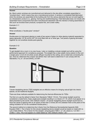 Building Envelope Requirements – Fenestration Page 3-18
Answer
No. Most custom windows are manufactured and delivered to the site either completely assembled or
“knocked down,” which means they are a manufactured product. A window is considered field-fabricated
when the windows are assembled at the building site from the various elements that are not sold together
as a fenestration product (i.e., glazing, framing and weatherstripping). Field-fabricated does not include site-
assembled frame components that were manufactured elsewhere with the intention of being assembled on
site (such as knocked down products, sunspace kits, and curtain walls).
Example 3-11
Question
What constitutes a “double-pane” window?
Answer
Double-pane (or dual-pane) glazing is made of two panes of glass (or other glazing material) separated by
space (generally 1/4" [6 mm] to 3/4" [18 mm]) filled with air or other gas. Two panes of glazing laminated
together do not constitute double-pane glazing.
Example 3-12
Question
To get daylight into a room in my new house, I plan on installing a tubular skylight and will be using the
performance approach for compliance purposes. The skylight has a clear plastic dome exterior to the roof,
a single pane ¼-inch (6 mm)-thick acrylic diffuser mounted at the ceiling, and a metal tube connecting the
two. How do I determine the U-factor and SHGC that I will need to determine if I can comply with the
Standards, if Uc is 1.20 and SHGCc is 0.85?
Answer
Tubular daylighting device (TDD) skylights are an effective means for bringing natural light into interior
spaces, as are traditional skylights.
There are three methods available for determining the thermal efficiencies for TDDs:
The first is to use the default U-factor from Standards TABLE 110.6-A. This tubular skylight would be
considered a metal frame, fixed, single-pane skylight resulting in a U-factor of 1.19, which must appear on a
label preceded by the words “CEC Default U-factor.” (A tubular daylighting device skylight would have to
have two panes of glazing with an air space of less than 2 inches (50 mm) between them at the plane of the
ceiling insulation for it to be considered double-pane.);
The second method is to determine the U-factor from the Reference Nonresidential Appendix NA6,
Equation NA6-1. The U-factor for this tubular daylighting device skylight would be based on metal with no
curb (Table NA6-5). The U-factor for this skylight, using Equation NA6-1, is 1.25, where Ut = (0.195 +
(0.882 x 1.20)). This must appear on a label stated as “CEC Default U-factor 1.25.”
2013 Residential Compliance Manual January 2014
 