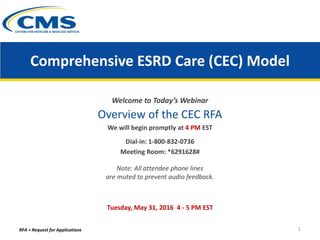 Comprehensive ESRD Care (CEC) Model
Welcome to Today’s Webinar
Overview of the CEC RFA
We will begin promptly at 4 PM EST
Dial-in: 1-800-832-0736
Meeting Room: *6291628#
Note: All attendee phone lines
are muted to prevent audio feedback.
Tuesday, May 31, 2016 4 - 5 PM EST
RFA = Request for Applications 1
 