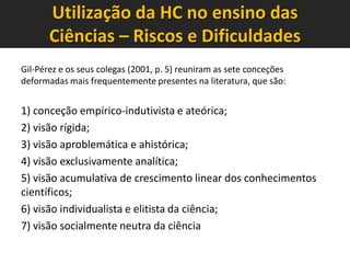 Utilização da HC no ensino das
Ciências – Riscos e Dificuldades
Gil-Pérez e os seus colegas (2001, p. 5) reuniram as sete conceções
deformadas mais frequentemente presentes na literatura, que são:

1) conceção empírico-indutivista e ateórica;
2) visão rígida;
3) visão aproblemática e ahistórica;
4) visão exclusivamente analítica;
5) visão acumulativa de crescimento linear dos conhecimentos
científicos;
6) visão individualista e elitista da ciência;
7) visão socialmente neutra da ciência

 