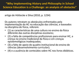 “Why Implementing History and Philosophy in School
Science Education is a Challenge: an analysis of obstacles”
artigo de Höttecke e Silva (2010, p. 1234)
Os autores retratam os obstáculos enfrentados pela
implementação da HC na educação das ciências, e baseados
na disciplina de física, referem:
• (1) as características de uma cultura no ensino da física
diferente das outras disciplinas escolares;
• (2) a falta de competências profissionais para ensinar HC, a
crença no ensino tradicional da física e em crenças
epistemológicas inadequadas;
• (3) a falta de apoio do quadro institucional do ensino de
ciências (desenvolvimento curricular);
• (4) e a ausência de conteúdos sobre HC nos livros didáticos.

 