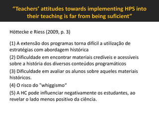 “Teachers’ attitudes towards implementing HPS into
their teaching is far from being suficient”
Höttecke e Riess (2009, p. 3)
(1) A extensão dos programas torna difícil a utilização de
estratégias com abordagem histórica
(2) Dificuldade em encontrar materiais credíveis e acessíveis
sobre a história dos diversos conteúdos programáticos
(3) Dificuldade em avaliar os alunos sobre aqueles materiais
históricos.
(4) O risco do "whiggismo“
(5) A HC pode influenciar negativamente os estudantes, ao
revelar o lado menos positivo da ciência.

 