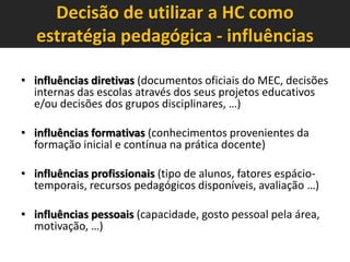 Decisão de utilizar a HC como
estratégia pedagógica - influências
• influências diretivas (documentos oficiais do MEC, decisões
internas das escolas através dos seus projetos educativos
e/ou decisões dos grupos disciplinares, …)

• influências formativas (conhecimentos provenientes da
formação inicial e contínua na prática docente)
• influências profissionais (tipo de alunos, fatores espáciotemporais, recursos pedagógicos disponíveis, avaliação …)
• influências pessoais (capacidade, gosto pessoal pela área,
motivação, …)

 