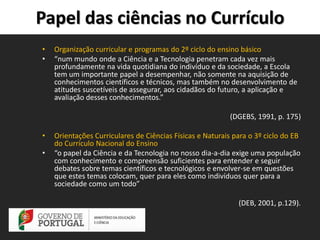Papel das ciências no Currículo
•
•

Organização curricular e programas do 2º ciclo do ensino básico
“num mundo onde a Ciência e a Tecnologia penetram cada vez mais
profundamente na vida quotidiana do indivíduo e da sociedade, a Escola
tem um importante papel a desempenhar, não somente na aquisição de
conhecimentos científicos e técnicos, mas também no desenvolvimento de
atitudes suscetíveis de assegurar, aos cidadãos do futuro, a aplicação e
avaliação desses conhecimentos.”
(DGEBS, 1991, p. 175)

•
•

Orientações Curriculares de Ciências Físicas e Naturais para o 3º ciclo do EB
do Currículo Nacional do Ensino
“o papel da Ciência e da Tecnologia no nosso dia-a-dia exige uma população
com conhecimento e compreensão suficientes para entender e seguir
debates sobre temas científicos e tecnológicos e envolver-se em questões
que estes temas colocam, quer para eles como indivíduos quer para a
sociedade como um todo”
(DEB, 2001, p.129).

 