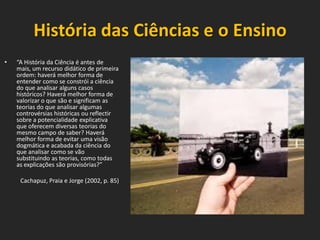 História das Ciências e o Ensino
•

“A História da Ciência é antes de
mais, um recurso didático de primeira
ordem: haverá melhor forma de
entender como se constrói a ciência
do que analisar alguns casos
históricos? Haverá melhor forma de
valorizar o que são e significam as
teorias do que analisar algumas
controvérsias históricas ou reflectir
sobre a potencialidade explicativa
que oferecem diversas teorias do
mesmo campo de saber? Haverá
melhor forma de evitar uma visão
dogmática e acabada da ciência do
que analisar como se vão
substituindo as teorias, como todas
as explicações são provisórias?”
Cachapuz, Praia e Jorge (2002, p. 85)

 