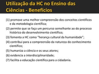 Utilização da HC no Ensino das
Ciências - Benefícios
(1) promove uma melhor compreensão dos conceitos científicos
e da metodologia científica;
(2) permite que se faça um percurso semelhante ao do processo
histórico do desenvolvimento científico;
(3) fomenta a HC como “herança cultural da humanidade”;
(4) contribui para a compreensão da natureza do conhecimento
científico;
(5) humaniza a ciência e os seus atores;
(6) evidencia a interdisciplinaridade;
(7) facilita a educação científica para a cidadania.

 