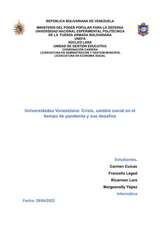 REPÚBLICA BOLIVARIANA DE VENEZUELA
MINISTERIO DEL PODER POPULAR PARA LA DEFENSA
UNIVERSIDAD NACIONAL EXPERIMENTAL POLITÉCNICA
DE LA FUERZA ARMADA BOLIVARIANA
UNEFA
NÚCLEO LARA
UNIDAD DE GESTIÓN EDUCATIVA
COORDINACIÓN CARRERA
LICENCIATURA EN ADMINISTRACION Y GESTIOM MUNICIPAL
LICENCIATURA EN ECONOMIA SOCIAL
Universidades Venezolana: Crisis, cambió social en el
tiempo de pandemia y sus desafíos
Estudiantes.
Carmen Cuicas
Francelis Leged
Ricarmen Lara
Margeonelly Yépez
Informática
Fecha: 29/04/2022
 