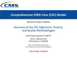 Comprehensive ESRD Care (CEC) Model
Welcome to Today’s Webinar
Overview of the CEC Alignment, Finance,
and Quality Methodologies
We will begin promptly at 4 PM EST
Dial-in: 1-800-832-0736
Meeting Room: *6291628#
Note: All attendee phone lines
are muted to prevent audio feedback.
June 29, 2016 4-5 PM EST
 