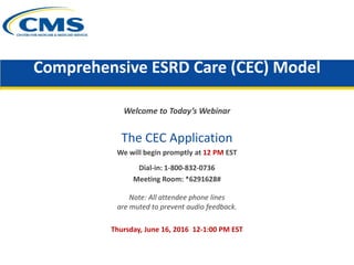 Comprehensive ESRD Care (CEC) Model
Welcome to Today’s Webinar
The CEC Application
We will begin promptly at 12 PM EST
Dial-in: 1-800-832-0736
Meeting Room: *6291628#
Note: All attendee phone lines
are muted to prevent audio feedback.
Thursday, June 16, 2016 12-1:00 PM EST
 
