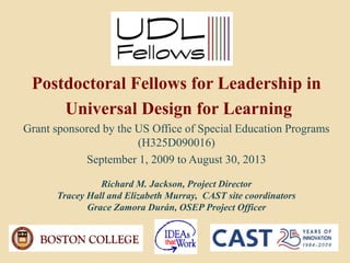 Postdoctoral Fellows for Leadership in
     Universal Design for Learning
Grant sponsored by the US Office of Special Education Programs
                       (H325D090016)
            September 1, 2009 to August 30, 2013

                Richard M. Jackson, Project Director
      Tracey Hall and Elizabeth Murray, CAST site coordinators
             Grace Zamora Durán, OSEP Project Officer
 