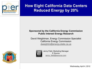How Eight California Data Centers
    Reduced Energy by 20%




  Sponsored by the California Energy Commission
         Public Interest Energy Research

   David Weightman, Energy Commission Specialist
           California Energy Commission
           dweightm@energy.state.ca.us

              Jenny Field, Marketing Manager
                         E Source
                 jenny_field@esource.com




                                               Wednesday, April 4, 2012
 