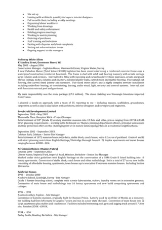  Site set up
 Liaising with architects, quantity surveyors, interior designers
 Full on with client, including weekly meetings
 Organising labour workforce
 Working from drawings
 Health and safety enforcement
 Holding progress meetings
 Working to matrix planning
 Ordering of purchases
 Staff training and inductions
 Dealing with disputes and client complaints
 Sorting out sub-contractors issues
 Ongoing support to site managers
Holloway White Allom
43 Audley Street, Grosvenor Street, W1
May 2005 – August 2006
Construction Manager – Ingliston House, Wentworth Estate, Virginia Water, Surrey
A new Palladian Manor [Total Value C£30M] Ingliston has been constructed using a reinforced concrete frame over a
waterproof construction reinforced basement. The frame is clad with solid load bearing masonry with ornate covings,
large columns and cornices. Internally it is fitted with sweeping and curved canilever stone staircases, ornate and grand
fibrous ceilings, niches, columns and pilasters, polished plaster walls, curved stone and marble flooring. Fine natural oak
flooring, fine carved fitted joinery and furniture. Fair faced stone cellars and a highly complex services installation
including underfloor heating, air conditioning, ducting, audio visual, light, security and control systems. Internal pool
with fountains external pool and gatehouse.
My main responsibility was the stone package [£7.5 million]. The stone cladding was Massangis limestone imported
from France.
I adopted a hands-on approach, with a team of 35 reporting to me – including masons, scaffolders, groundsmen,
carpenters as well as day to day liaison with architects, interior designers and surveyors and engineers.
Beechcroft Developments Limited
September 2003 – May 2005
Thameside Place, Hampton Wick – Project Manager
Refurbishment of 18th [Grade II] century riverside mansion into 10 flats and villas, prices ranging from £575K-£2.5M.
Strict planning requirements - working with Richmond on Thames planning department officers, principal landscapers
and tree protection offers on this challenging site set in mature landscaped gardens in a residential neighbourhood.
September 2002 – September 2003
Cobham Park, Cobham – Senior Site Manager
Refurbishment of 1872 mansion house with dairy, stable block, coach house, set in 12 acres of parkland. Grades I and II,
with strict planning restrictions English Heritage/Elmbridge Borough Council. 21 duplex apartments and mews houses
ranging between £450K - £4M.
Persimmon Homes {Thames Valley]
October 2000 – September 2002
Clewer Manor/Imperial Park, Imperial Road, Windsor, Berkshire - Senior Site Manager
Worked under strict guidelines with English Heritage on the conversation of a 1846 Grade II listed building into 10
luxury apartments. Conversion of stable block, coach house and other outbuildings. Set in a total of 27 acres, new builds
consisting of affordable housing, apartments, town houses up to executive 8 bedroom mansion houses. Including Section
106 works.
Fairbriar Homes
1998 – October 2000
Nanhurst School, Cranleigh, Surrey - Site Manager
Grade II former boarding school, complete with science laboratories, stables, laundry rooms set in extensive grounds.
Conversion of main house and outbuildings into 16 luxury apartments and new build comprising apartments and
cottages.
1996 – 1998
Nashdom Abbey, Taplow – Site Manager
Conversion of Lutyens mansion, originally built for Russian Prince. Latterly used by an Order of Monks as a monastry,
the building had been left empty for approx 7 years and was in a poor state of repair. Conversion of main house into 12
large apartments plus stables and coachhouse. Facilities included swimming pool, gym and jogging track around 17 Acre
site. Resales £350K - £895K.
1994 – 1996
Farley Castle, Reading, Berkshire - Site Manager
 