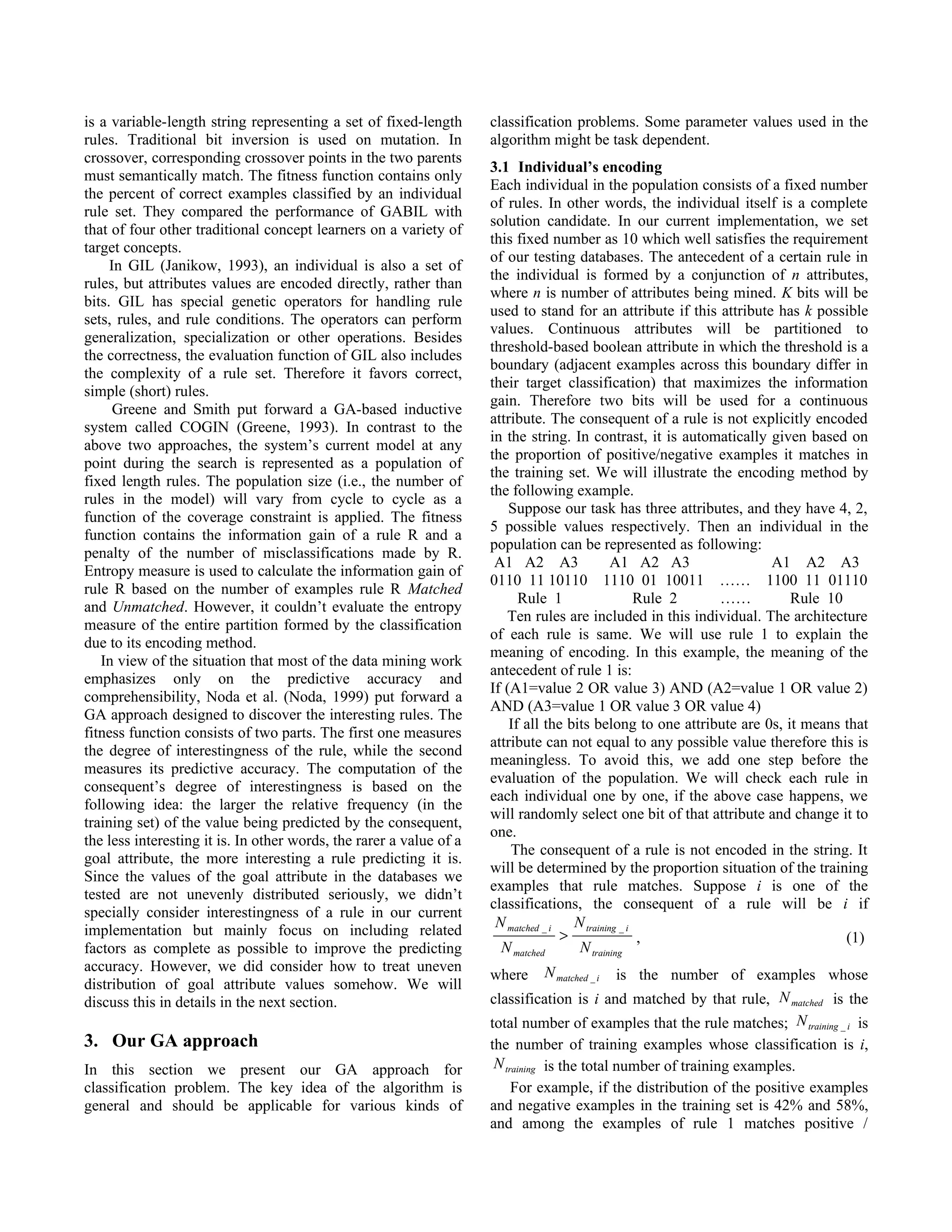 is a variable-length string representing a set of fixed-length       classification problems. Some parameter values used in the
rules. Traditional bit inversion is used on mutation. In             algorithm might be task dependent.
crossover, corresponding crossover points in the two parents
                                                                     3.1 Individual’s encoding
must semantically match. The fitness function contains only
                                                                     Each individual in the population consists of a fixed number
the percent of correct examples classified by an individual
                                                                     of rules. In other words, the individual itself is a complete
rule set. They compared the performance of GABIL with
                                                                     solution candidate. In our current implementation, we set
that of four other traditional concept learners on a variety of
                                                                     this fixed number as 10 which well satisfies the requirement
target concepts.
                                                                     of our testing databases. The antecedent of a certain rule in
     In GIL (Janikow, 1993), an individual is also a set of
                                                                     the individual is formed by a conjunction of n attributes,
rules, but attributes values are encoded directly, rather than
                                                                     where n is number of attributes being mined. K bits will be
bits. GIL has special genetic operators for handling rule
                                                                     used to stand for an attribute if this attribute has k possible
sets, rules, and rule conditions. The operators can perform
                                                                     values. Continuous attributes will be partitioned to
generalization, specialization or other operations. Besides
                                                                     threshold-based boolean attribute in which the threshold is a
the correctness, the evaluation function of GIL also includes
                                                                     boundary (adjacent examples across this boundary differ in
the complexity of a rule set. Therefore it favors correct,
                                                                     their target classification) that maximizes the information
simple (short) rules.
                                                                     gain. Therefore two bits will be used for a continuous
      Greene and Smith put forward a GA-based inductive
                                                                     attribute. The consequent of a rule is not explicitly encoded
system called COGIN (Greene, 1993). In contrast to the
                                                                     in the string. In contrast, it is automatically given based on
above two approaches, the system’s current model at any
                                                                     the proportion of positive/negative examples it matches in
point during the search is represented as a population of
                                                                     the training set. We will illustrate the encoding method by
fixed length rules. The population size (i.e., the number of
                                                                     the following example.
rules in the model) will vary from cycle to cycle as a
                                                                         Suppose our task has three attributes, and they have 4, 2,
function of the coverage constraint is applied. The fitness
                                                                     5 possible values respectively. Then an individual in the
function contains the information gain of a rule R and a
                                                                     population can be represented as following:
penalty of the number of misclassifications made by R.
                                                                      A1 A2 A3               A1 A2 A3                 A1 A2 A3
Entropy measure is used to calculate the information gain of
                                                                     0110 11 10110 1110 01 10011 …… 1100 11 01110
rule R based on the number of examples rule R Matched
                                                                           Rule 1                  Rule 2    ……           Rule 10
and Unmatched. However, it couldn’t evaluate the entropy
                                                                        Ten rules are included in this individual. The architecture
measure of the entire partition formed by the classification
                                                                     of each rule is same. We will use rule 1 to explain the
due to its encoding method.
                                                                     meaning of encoding. In this example, the meaning of the
   In view of the situation that most of the data mining work
                                                                     antecedent of rule 1 is:
emphasizes only on the predictive accuracy and
                                                                     If (A1=value 2 OR value 3) AND (A2=value 1 OR value 2)
comprehensibility, Noda et al. (Noda, 1999) put forward a
                                                                     AND (A3=value 1 OR value 3 OR value 4)
GA approach designed to discover the interesting rules. The
                                                                         If all the bits belong to one attribute are 0s, it means that
fitness function consists of two parts. The first one measures
                                                                     attribute can not equal to any possible value therefore this is
the degree of interestingness of the rule, while the second
                                                                     meaningless. To avoid this, we add one step before the
measures its predictive accuracy. The computation of the
                                                                     evaluation of the population. We will check each rule in
consequent’s degree of interestingness is based on the
                                                                     each individual one by one, if the above case happens, we
following idea: the larger the relative frequency (in the
                                                                     will randomly select one bit of that attribute and change it to
training set) of the value being predicted by the consequent,
                                                                     one.
the less interesting it is. In other words, the rarer a value of a
                                                                         The consequent of a rule is not encoded in the string. It
goal attribute, the more interesting a rule predicting it is.
                                                                     will be determined by the proportion situation of the training
Since the values of the goal attribute in the databases we
                                                                     examples that rule matches. Suppose i is one of the
tested are not unevenly distributed seriously, we didn’t
                                                                     classifications, the consequent of a rule will be i if
specially consider interestingness of a rule in our current
                                                                      N matched _ i N training _ i
implementation but mainly focus on including related                               >               ,                              (1)
factors as complete as possible to improve the predicting              N matched      N training
accuracy. However, we did consider how to treat uneven                        N matched _ i
                                                                     where                 is the number of examples whose
distribution of goal attribute values somehow. We will
discuss this in details in the next section.                         classification is i and matched by that rule, N matched is the
                                                                     total number of examples that the rule matches; N training _ i is
3. Our GA approach                                                   the number of training examples whose classification is i,
In this section we present our GA approach for                        N training is the total number of training examples.
classification problem. The key idea of the algorithm is                For example, if the distribution of the positive examples
general and should be applicable for various kinds of                and negative examples in the training set is 42% and 58%,
                                                                     and among the examples of rule 1 matches positive /
 
