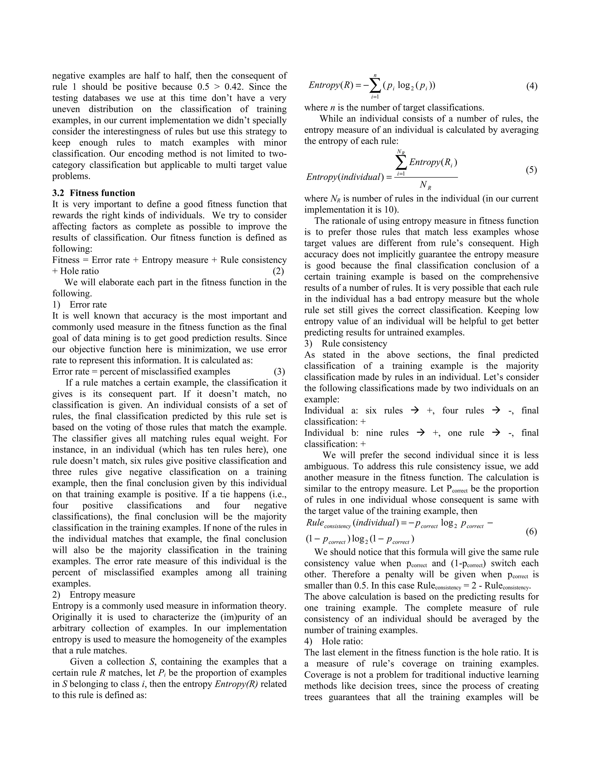 negative examples are half to half, then the consequent of                               n

rule 1 should be positive because 0.5 > 0.42. Since the             Entropy ( R ) = −   ∑(p    i   log 2 ( p i ))                    (4)
testing databases we use at this time don’t have a very                                 i =1

uneven distribution on the classification of training              where n is the number of target classifications.
examples, in our current implementation we didn’t specially            While an individual consists of a number of rules, the
consider the interestingness of rules but use this strategy to     entropy measure of an individual is calculated by averaging
keep enough rules to match examples with minor                     the entropy of each rule:
                                                                                                   NR
classification. Our encoding method is not limited to two-
category classification but applicable to multi target value                                       ∑ Entropy( R )
                                                                                                   i =1
                                                                                                                    i
                                                                                                                                     (5)
problems.                                                          Entropy (individual ) =
                                                                                                            NR
3.2 Fitness function
                                                                   where NR is number of rules in the individual (in our current
It is very important to define a good fitness function that
                                                                   implementation it is 10).
rewards the right kinds of individuals. We try to consider
                                                                       The rationale of using entropy measure in fitness function
affecting factors as complete as possible to improve the
                                                                   is to prefer those rules that match less examples whose
results of classification. Our fitness function is defined as
                                                                   target values are different from rule’s consequent. High
following:
                                                                   accuracy does not implicitly guarantee the entropy measure
Fitness = Error rate + Entropy measure + Rule consistency
                                                                   is good because the final classification conclusion of a
+ Hole ratio                                                (2)
                                                                   certain training example is based on the comprehensive
    We will elaborate each part in the fitness function in the
                                                                   results of a number of rules. It is very possible that each rule
following.
                                                                   in the individual has a bad entropy measure but the whole
1) Error rate
                                                                   rule set still gives the correct classification. Keeping low
It is well known that accuracy is the most important and
                                                                   entropy value of an individual will be helpful to get better
commonly used measure in the fitness function as the final
                                                                   predicting results for untrained examples.
goal of data mining is to get good prediction results. Since
                                                                   3) Rule consistency
our objective function here is minimization, we use error
                                                                   As stated in the above sections, the final predicted
rate to represent this information. It is calculated as:
                                                                   classification of a training example is the majority
Error rate = percent of misclassified examples              (3)
                                                                   classification made by rules in an individual. Let’s consider
    If a rule matches a certain example, the classification it
                                                                   the following classifications made by two individuals on an
gives is its consequent part. If it doesn’t match, no
                                                                   example:
classification is given. An individual consists of a set of
                                                                   Individual a: six rules  +, four rules  -, final
rules, the final classification predicted by this rule set is
                                                                   classification: +
based on the voting of those rules that match the example.
                                                                   Individual b: nine rules  +, one rule  -, final
The classifier gives all matching rules equal weight. For
                                                                   classification: +
instance, in an individual (which has ten rules here), one
                                                                         We will prefer the second individual since it is less
rule doesn’t match, six rules give positive classification and
                                                                   ambiguous. To address this rule consistency issue, we add
three rules give negative classification on a training
                                                                   another measure in the fitness function. The calculation is
example, then the final conclusion given by this individual
                                                                   similar to the entropy measure. Let Pcorrect be the proportion
on that training example is positive. If a tie happens (i.e.,
                                                                   of rules in one individual whose consequent is same with
four positive classifications and four negative
                                                                   the target value of the training example, then
classifications), the final conclusion will be the majority
                                                                    Rule consistency (individual ) = − p correct log 2 p correct −
classification in the training examples. If none of the rules in                                                                      (6)
the individual matches that example, the final conclusion           (1 − p correct ) log 2 (1 − p correct )
will also be the majority classification in the training               We should notice that this formula will give the same rule
examples. The error rate measure of this individual is the         consistency value when pcorrect and (1-pcorrect) switch each
percent of misclassified examples among all training               other. Therefore a penalty will be given when pcorrect is
examples.                                                          smaller than 0.5. In this case Ruleconsistency = 2 - Ruleconsistency.
2) Entropy measure                                                 The above calculation is based on the predicting results for
Entropy is a commonly used measure in information theory.          one training example. The complete measure of rule
Originally it is used to characterize the (im)purity of an         consistency of an individual should be averaged by the
arbitrary collection of examples. In our implementation            number of training examples.
entropy is used to measure the homogeneity of the examples         4) Hole ratio:
that a rule matches.                                               The last element in the fitness function is the hole ratio. It is
     Given a collection S, containing the examples that a          a measure of rule’s coverage on training examples.
certain rule R matches, let Pi be the proportion of examples       Coverage is not a problem for traditional inductive learning
in S belonging to class i, then the entropy Entropy(R) related     methods like decision trees, since the process of creating
to this rule is defined as:                                        trees guarantees that all the training examples will be
 
