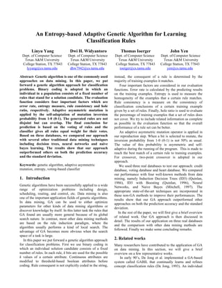 An Entropy-based Adaptive Genetic Algorithm for Learning
                             Classification Rules
        Linyu Yang                  Dwi H. Widyantoro                  Thomas Ioerger                      John Yen
 Dept. of Computer Science        Dept. of Computer Science        Dept. of Computer Science        Dept. of Computer Science
  Texas A&M University             Texas A&M University              Texas A&M University             Texas A&M University
 College Station, TX 77843        College Station, TX 77843        College Station, TX 77843        College Station, TX 77843
   lyyang@cs.tamu.edu              dhw7942@cs.tamu.edu                ioerger@cs.tamu.edu               yen@cs.tamu.edu

Abstract- Genetic algorithm is one of the commonly used            instead, the consequent of a rule is determined by the
approaches on data mining. In this paper, we put                   majority of training examples it matches.
forward a genetic algorithm approach for classification                Four important factors are considered in our evaluation
problems. Binary coding is adopted in which an                     functions. Error rate is calculated by the predicting results
individual in a population consists of a fixed number of           on the training examples. Entropy is used to measure the
rules that stand for a solution candidate. The evaluation          homogeneity of the examples that a certain rule matches.
function considers four important factors which are                Rule consistency is a measure on the consistency of
error rate, entropy measure, rule consistency and hole             classification conclusions of a certain training example
ratio, respectively. Adaptive asymmetric mutation is               given by a set of rules. Finally, hole ratio is used to evaluate
applied by the self-adaptation of mutation inversion               the percentage of training examples that a set of rules does
probability from 1-0 (0-1). The generated rules are not            not cover. We try to include related information as complete
disjoint but can overlap. The final conclusion for                 as possible in the evaluation function so that the overall
prediction is based on the voting of rules and the                 performance of a rule set can be better.
classifier gives all rules equal weight for their votes.               An adaptive asymmetric mutation operator is applied in
Based on three databases, we compared our approach                 our reproduction step. When a bit is selected to mutate, the
with several other traditional data mining techniques              inversion probability from 1-0 (0-1) is not 50% as usual.
including decision trees, neural networks and naive                The value of this probability is asymmetric and self-
bayes learning. The results show that our approach                 adaptive during the running of the program. This is made to
outperformed others on both the prediction accuracy                reach the best match of a certain rule to training examples.
and the standard deviation.                                        For crossover, two-point crossover is adopted in our
                                                                   approach.
Keywords: genetic algorithm, adaptive asymmetric                       We used three real databases to test our approach: credit
mutation, entropy, voting-based classifier                         database, voting database and heart database. We compared
                                                                   our performance with four well-known methods from data
1. Introduction                                                    mining, namely Induction Decision Trees (ID3) (Quinlan,
                                                                   1986), ID3 with Boosting (Quinlan, 1996), Neural
Genetic algorithms have been successfully applied to a wide        Networks, and Naive Bayes (Mitchell, 1997). The
range of optimization problems including design,                   appropriate state-of-the-art techniques are incorporated in
scheduling, routing, and control, etc. Data mining is also         these non-GA methods to improve their performances. The
one of the important application fields of genetic algorithms.     results show that our GA approach outperformed other
In data mining, GA can be used to either optimize                  approaches on both the prediction accuracy and the standard
parameters for other kinds of data mining algorithms or            deviation.
discover knowledge by itself. In this latter task the rules that
                                                                      In the rest of the paper, we will first give a brief overview
GA found are usually more general because of its global
                                                                   of related work. Our GA approach is then discussed in
search nature. In contrast, most other data mining methods
                                                                   detail. The results of our application on three real databases
are based on the rule induction paradigm, where the
                                                                   and the comparison with other data mining methods are
algorithm usually performs a kind of local search. The
                                                                   followed. Finally we make some concluding remarks.
advantage of GA becomes more obvious when the search
space of a task is large.
   In this paper we put forward a genetic algorithm approach       2. Related works
for classification problems. First we use binary coding in         Many researchers have contributed to the application of GA
which an individual solution candidate consists of a fixed         on data mining. In this section, we will give a brief
number of rules. In each rule, k bits are used for the possible    overview on a few representative works.
k values of a certain attribute. Continuous attributes are             In early 90’s, De Jong et al. implemented a GA-based
modified to threshold-based boolean attributes before              system called GABIL that continually learns and refines
coding. Rule consequent is not explicitly coded in the string,     concept classification rules (De Jong, 1993). An individual
 