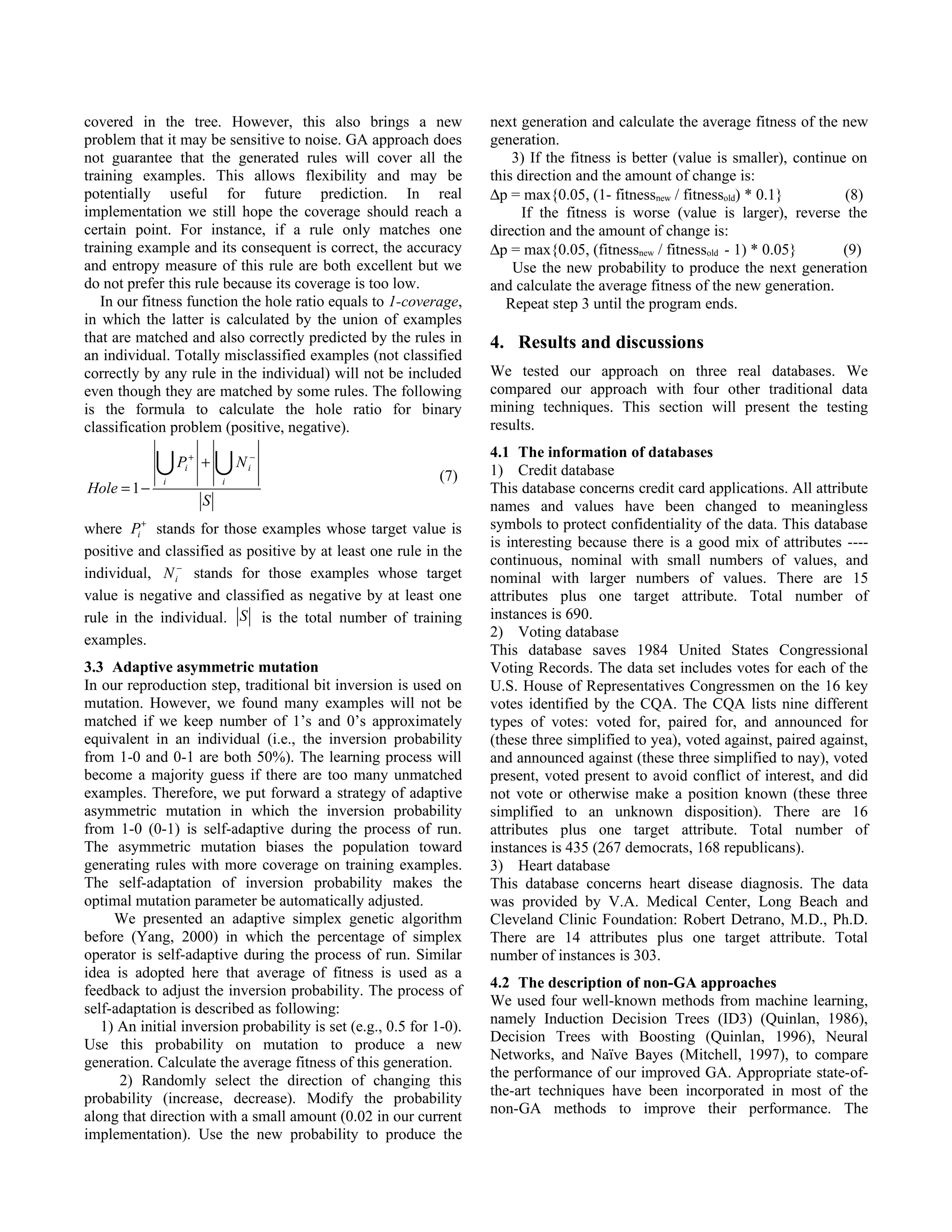 covered in the tree. However, this also brings a new                 next generation and calculate the average fitness of the new
problem that it may be sensitive to noise. GA approach does          generation.
not guarantee that the generated rules will cover all the                3) If the fitness is better (value is smaller), continue on
training examples. This allows flexibility and may be                this direction and the amount of change is:
potentially useful for future prediction. In real                    ∆p = max{0.05, (1- fitnessnew / fitnessold) * 0.1}          (8)
implementation we still hope the coverage should reach a                   If the fitness is worse (value is larger), reverse the
certain point. For instance, if a rule only matches one              direction and the amount of change is:
training example and its consequent is correct, the accuracy         ∆p = max{0.05, (fitnessnew / fitnessold - 1) * 0.05}        (9)
and entropy measure of this rule are both excellent but we               Use the new probability to produce the next generation
do not prefer this rule because its coverage is too low.             and calculate the average fitness of the new generation.
   In our fitness function the hole ratio equals to 1-coverage,         Repeat step 3 until the program ends.
in which the latter is calculated by the union of examples
that are matched and also correctly predicted by the rules in        4. Results and discussions
an individual. Totally misclassified examples (not classified
correctly by any rule in the individual) will not be included        We tested our approach on three real databases. We
even though they are matched by some rules. The following            compared our approach with four other traditional data
is the formula to calculate the hole ratio for binary                mining techniques. This section will present the testing
classification problem (positive, negative).                         results.
                                                                     4.1 The information of databases
             P
             i
                 i
                     +
                         +   N
                             i
                                  i
                                   −

                                                              (7)    1) Credit database
Hole = 1 −                                                           This database concerns credit card applications. All attribute
                         S                                           names and values have been changed to meaningless
         +
where Pi stands for those examples whose target value is             symbols to protect confidentiality of the data. This database
                                                                     is interesting because there is a good mix of attributes ----
positive and classified as positive by at least one rule in the
                                                                     continuous, nominal with small numbers of values, and
individual, N i− stands for those examples whose target              nominal with larger numbers of values. There are 15
value is negative and classified as negative by at least one         attributes plus one target attribute. Total number of
rule in the individual. S is the total number of training            instances is 690.
                                                                     2) Voting database
examples.
                                                                     This database saves 1984 United States Congressional
3.3 Adaptive asymmetric mutation                                     Voting Records. The data set includes votes for each of the
In our reproduction step, traditional bit inversion is used on       U.S. House of Representatives Congressmen on the 16 key
mutation. However, we found many examples will not be                votes identified by the CQA. The CQA lists nine different
matched if we keep number of 1’s and 0’s approximately               types of votes: voted for, paired for, and announced for
equivalent in an individual (i.e., the inversion probability         (these three simplified to yea), voted against, paired against,
from 1-0 and 0-1 are both 50%). The learning process will            and announced against (these three simplified to nay), voted
become a majority guess if there are too many unmatched              present, voted present to avoid conflict of interest, and did
examples. Therefore, we put forward a strategy of adaptive           not vote or otherwise make a position known (these three
asymmetric mutation in which the inversion probability               simplified to an unknown disposition). There are 16
from 1-0 (0-1) is self-adaptive during the process of run.           attributes plus one target attribute. Total number of
The asymmetric mutation biases the population toward                 instances is 435 (267 democrats, 168 republicans).
generating rules with more coverage on training examples.            3) Heart database
The self-adaptation of inversion probability makes the               This database concerns heart disease diagnosis. The data
optimal mutation parameter be automatically adjusted.                was provided by V.A. Medical Center, Long Beach and
     We presented an adaptive simplex genetic algorithm              Cleveland Clinic Foundation: Robert Detrano, M.D., Ph.D.
before (Yang, 2000) in which the percentage of simplex               There are 14 attributes plus one target attribute. Total
operator is self-adaptive during the process of run. Similar         number of instances is 303.
idea is adopted here that average of fitness is used as a
                                                                     4.2 The description of non-GA approaches
feedback to adjust the inversion probability. The process of
                                                                     We used four well-known methods from machine learning,
self-adaptation is described as following:
                                                                     namely Induction Decision Trees (ID3) (Quinlan, 1986),
   1) An initial inversion probability is set (e.g., 0.5 for 1-0).
                                                                     Decision Trees with Boosting (Quinlan, 1996), Neural
Use this probability on mutation to produce a new
                                                                     Networks, and Naïve Bayes (Mitchell, 1997), to compare
generation. Calculate the average fitness of this generation.
                                                                     the performance of our improved GA. Appropriate state-of-
      2) Randomly select the direction of changing this
                                                                     the-art techniques have been incorporated in most of the
probability (increase, decrease). Modify the probability
                                                                     non-GA methods to improve their performance. The
along that direction with a small amount (0.02 in our current
implementation). Use the new probability to produce the
 