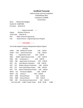 Unofficial Transcript
California State University Long Beach
1250 Bellflower Blvd.
Long Beach, CA 90840
United States
Name : Michael Nico Balagtas
Student ID: 010875850
Print Date : 2016-05-25
- - - - - Degrees Awarded - - - - -
Degree : Bachelor of Science
Confer Date : 2016-05-20
Plan : Major: Electrical Engineering
Plan : General Honors - Engineering Honors Program
- - - - - Test Credits - - - - -
Test Credits Applied Toward Undergraduate Degree Program
Fall 2012
CHEM B1B GE/B1b LD Transfer 1.00 1.00 CR
CHEM 111A General Chemistry 5.00 5.00 CR
ENGL --- Engl Elective Credit 3.00 3.00 CR
ENGL EXAM English Elective Credit 3.00 3.00 CR
ENGL 100 Composition II 3.00 3.00 CR
ENGL 180 Appreciation of Literature 3.00 3.00 CR
HIST 131 Early Western Civilization 3.00 3.00 CR
HIST 132 Modern Western Civilization 3.00 3.00 CR
HIST 172 Early United States History 3.00 3.00 CR
HIST 173 Recent United States History 3.00 3.00 CR
MATH 113 Precalculus Algebra 2.00 2.00 CR
MATH 122 Calculus I 4.00 4.00 CR
PHYS 100A General Physics 3.00 3.00 CR
PHYS 100B General Physics 3.00 3.00 CR
POSC 100 Intro American Government 3.00 3.00 CR
Test Trans GPA: 0.000 Transfer Totals : 45.00 45.00 0.000
 