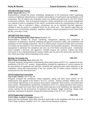PEDRO M. ROSARIO CAREER EXPERIENCE - PAGE 2 OF 5
TDX-BECOM Joint Venture 1998-2001
Public School 360, Bronx, NY
Responsibilities included the project scheduling, management of all construction trades, negotiating
contracts of additional subcontractors to expedite various phases of construction and coordination of all
construction. This $5 million new elementary school was funded and supervised by The NYC School
Construction Authority. Due to the general contractor’s delays and deficient work, project management
was required to assist in completion of the school’s construction before the commencement of the new
school year. Due to contractor’s delays, construction was on an extremely fast-track aggressive
schedule so that the project be completed before for the school year. This required supervising two
separate crews of electricians, plumbers, carpenters, laborers, masons and painters on two-8 hour shifts
per day, seven days a week.
TDX-BECOM Joint Venture 1998-2001
I.S. 234 and Sheepshead Bay High School, Brooklyn, NY
Responsibilities included the project scheduling, management, planning and coordination of
construction of mechanical, electrical, plumbing and general construction trades, and coordination and
scheduling of NYC building inspections. This $1.6 million project consisted of boiler plant conversion
of existing coal-fired boilers to new duel-fuel fired boilers and associated equipment. Provided project
management to administer the completion and close out of the boiler conversion plant. Construction
issues included a fast-track and aggressive schedule because the contracts required the boiler
conversions to be completed during the summer months after the end of the school year and before the
new school year along with the impending winter season.
Heritage Air Systems, Inc. 1989-1991
IKEA Home Furnishing Store, Hicksville, NY
Estimated, designed, arranged and coordinated the sheet metal systems and H.V.A.C. equipment for new
installation of the H.V.A.C. systems. Responsibilities included the negotiation of various contracts for
the procurement of equipment and materials; scheduled and supervised sheet metal tradesmen in the
installation, testing and commissioning of the new systems; this $7 million project consisted of the
construction of a new Ikea Home store.
AFGO Engineering Corporation 1984-1989
City Center Theater, New York, NY
Designed, arranged and coordinated related equipment, piping and sheet metal systems for the
modernization and upgrade of the theater’s H.V.A.C. systems. Systems included: chilled water, hot
water heating; high pressure to low pressure steam station, condensate return systems, and related sheet
metal systems. Responsibilities included the coordination of H.V.A.C. piping and sheet metal systems,
scheduled and supervised steam fitters and sheet metal tradesmen in the installation, the negotiation of
various contracts for the procurement of equipment and materials, budget monitoring, change order
proposals, requisitions for payment, testing and commissioning of new H.V.A.C. systems.
AFGO Engineering Corporation 1984-1989
York College Academic Complex, Queens, NY
Supervised and coordinated steam fitters and sheet metal trades in the completion and close out of the
York College Academic Complex’s H.V.A.C. system for the Dormitory Authority.
 