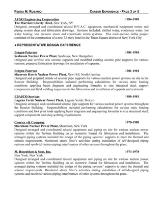 PEDRO M. ROSARIO CAREER EXPERIENCE - PAGE 3 OF 5
AFGO Engineering Corporation 1984-1989
The Marriott Liberty Hotel, New York, NY
Designed, arranged and coordinated related H.V.A.C. equipment, mechanical equipment rooms and
piping system shop and fabrication drawings. Systems included: chilled water, condenser water, hot
water heating; low pressure steam and condensate return systems. This multi-million dollar project
consisted of the construction of a new 35-story hotel in the Times Square district of New York City.
● REPRESENTATIVE DESIGN EXPERIENCE
Bergen-Paterson 1981-1984
Seabrook Nuclear Power Plant, Seabrook, New Hampshire
Designed and verified new seismic supports and modified existing seismic pipe supports for various
systems; prepared fabrication drawings for installation of supports.
Bergen-Paterson 1981-1984
Shearson Harris Nuclear Power Plant, New Hill, North Carolina
Designed and prepared details of seismic pipe supports for various nuclear power systems on site in the
Reactor Building. Responsibilities included performing calculations for various static loading
conditions applying beam diagrams and engineering formulas to size structural steel, support
components and field welding requirements for fabrication and installation of supports and restraints.
EBASCO Services 1980-1981
Laguna Verde Nuclear Power Plant, Laguna Verde, Mexico
Designed, arranged and coordinated seismic pipe supports for various nuclear power systems throughout
the Reactor Building. Responsibilities included performing calculations for various static loading
conditions and foot print loads applying beam diagrams and engineering formulas to size structural steel,
support components and shop welding requirements.
Courter v& Company 1978-1980
Shoreham Nuclear Power Plant, Shoreham, New York
Designed arranged and coordinated related equipment and piping on site for various nuclear power
systems within the Turbine Building on an isometric format for fabrication and installation. The
arranged piping systems included the design of the piping systems’ supports to meet the thermal and
seismic requirements. Monitored steam fitter’s activities during installation of self-designed piping
systems and resolved various piping interferences of other systems throughout the plant.
M. Rosenblatt & Sons, Inc. 1974-1978
New York, New York
Designed arranged and coordinated related equipment and piping on site for various nuclear power
systems within the Turbine Building on an isometric format for fabrication and installation. The
arranged piping systems included the design of the piping systems’ supports to meet the thermal and
seismic requirements. Monitored steam fitter’s activities during installation of self-designed piping
systems and resolved various piping interferences of other systems throughout the plant.
 