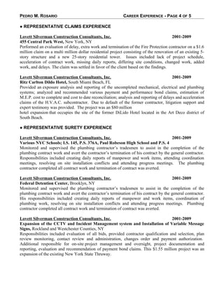 PEDRO M. ROSARIO CAREER EXPERIENCE - PAGE 4 OF 5
● REPRESENTATIVE CLAIMS EXPERIENCE
Lovett Silverman Construction Consultants, Inc. 2001-2009
455 Central Park West, New York, NY
Performed an evaluation of delay, extra work and termination of the Fire Protection contractor on a $1.6
million claim on a multi million dollar residential project consisting of the renovation of an existing 5-
story structure and a new 25-story residential tower. Issues included lack of project schedule,
acceleration of contract work, missing daily reports, differing site conditions, changed work, added
work, and delays. The claim was settled in favor of the client based on the findings.
Lovett Silverman Construction Consultants, Inc. 2001-2009
Ritz Carlton Dildo Hotel, South Miami Beach, FL
Provided an exposure analysis and reporting of the uncompleted mechanical, electrical and plumbing
systems; analyzed and recommended various payment and performance bond claims, estimation of
M.E.P. cost to complete and cost to date reconciliation; analysis and reporting of delays and acceleration
claims of the H.V.A.C. subcontractor. Due to default of the former contractor, litigation support and
expert testimony was provided. The project was an $80 million
hotel expansion that occupies the site of the former DiLido Hotel located in the Art Deco district of
South Beach.
● REPRESENTATIVE SURETY EXPERIENCE
Lovett Silverman Construction Consultants, Inc. 2001-2009
Various NYC Schools; I.S. 145, P.S. 376A, Paul Robeson High School and P.S. 4
Monitored and supervised the plumbing contractor’s tradesmen to assist in the completion of the
plumbing contract work and avert the contractor’s termination of his contract by the general contractor.
Responsibilities included creating daily reports of manpower and work items, attending coordination
meetings, resolving on site installation conflicts and attending progress meetings. The plumbing
contractor completed all contract work and termination of contract was averted.
Lovett Silverman Construction Consultants, Inc. 2001-2009
Federal Detention Center, Brooklyn, NY
Monitored and supervised the plumbing contractor’s tradesmen to assist in the completion of the
plumbing contract work and avert the contractor’s termination of his contract by the general contractor.
His responsibilities included creating daily reports of manpower and work items, coordination of
plumbing work, resolving on site installation conflicts and attending progress meetings. Plumbing
contractor completed all contract work and termination of contract was averted.
Lovett Silverman Construction Consultants, Inc. 2001-2009
Expansion of the CCTV and Incident Management system and Installation of Variable Message
Signs, Rockland and Westchester Counties, NY
Responsibilities included evaluation of all bids, provided contractor qualification and selection, plan
review monitoring, contact review and administration, changes order and payment authorization.
Additional responsible for on-site project management and oversight, project documentation and
reporting, evaluation and recommendation of payment bond claims. This $1.55 million project was an
expansion of the existing New York State Thruway.
 