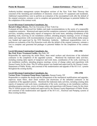 PEDRO M. ROSARIO CAREER EXPERIENCE – PAGE 5 OF 5
Authority incident management system throughout sections of the New York State Thruway that
consisted of the furnishing and installation of electronic closed circuit TV equipment and incidentals.
Additional responsibilities were to perform an evaluation of the uncompleted work after the default of
the original contractor, estimate a cost to complete and generated bid packages to potential bidders for
the completion of the contract work.
Lovett Silverman Construction Consultants, Inc. 1991-1998
Baruch College Library, The City University of New York City
Evaluated all bids, interviewed low bidders and made recommendations to the surety of a responsible
completion contractor. Monitored and supervised the completion contractor’s plumbing tradesmen daily
activities, including creating daily reports of manpower and work items, attending coordination of the
plumbing work, resolving on site installation conflicts, attending progress meetings, review of change
orders and requisitions with recommendations of payment to surety. This multi-million dollar project
was funded and supervised by the NYS Dormitory Authority. Additional responsibilities were to
perform an evaluation of the Fire Protection work after the default of the original contractor, estimate a
cost to complete and generated bid packages to potential bidders for the completion of the contract
work.
Lovett Silverman Construction Consultants, Inc. 1991-1998
Bay Park Water Treatment Facility, Bay Park, NY
Responsible for supervising the steam fitters, sheet metal workers and electricians of the defaulted
contractor in the completion of the upgraded systems. Monitored the tradesmen daily activities,
including creating daily reports of manpower and work items, coordination of the work, resolving on
site installation conflicts, attending progress meetings, review of change orders and requisitions with
Nassau County for the client. This $3 million project was funded and supervised by the Nassau County-
Department of Public Works, and consisted of the modernization and upgrade of the H.V.A.C. systems
throughout the existing facility.
Lovett Silverman Construction Consultants, Inc. 1991-1998
Various Water Treatment Pump House Upgrades, Nassau County, NY
Responsible to complete the design and the arrangement of the mechanical modifications and upgrades,
supervise steam fitters, sheet metal workers and electricians of the defaulted contractor in the
completion of the upgraded systems. Monitored the tradesmen daily activities, including creating daily
reports of manpower and work items, coordination of the work, resolving on site installation conflicts,
attending progress meetings, review of change orders and requisitions with Nassau County for the client.
This $1 million project was funded and supervised by the Nassau County-Department of Public Works,
and consisted of the modernization and upgrade of the H.V.A.C., Electrical and Pumping systems at
three existing facilities.
 