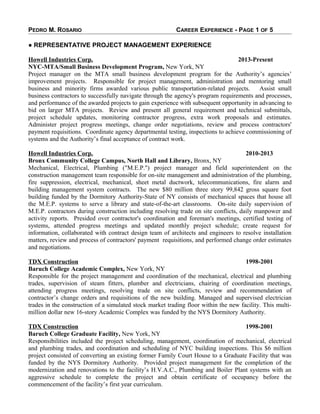 PEDRO M. ROSARIO CAREER EXPERIENCE - PAGE 1 OF 5
● REPRESENTATIVE PROJECT MANAGEMENT EXPERIENCE
Howell Industries Corp. 2013-Present
NYC-MTA/Small Business Development Program, New York, NY
Project manager on the MTA small business development program for the Authority’s agencies’
improvement projects. Responsible for project management, administration and mentoring small
business and minority firms awarded various public transportation-related projects. Assist small
business contractors to successfully navigate through the agency's program requirements and processes,
and performance of the awarded projects to gain experience with subsequent opportunity in advancing to
bid on larger MTA projects. Review and present all general requirement and technical submittals,
project schedule updates, monitoring contractor progress, extra work proposals and estimates.
Administer project progress meetings, change order negotiations, review and process contractors'
payment requisitions. Coordinate agency departmental testing, inspections to achieve commissioning of
systems and the Authority’s final acceptance of contract work.
Howell Industries Corp. 2010-2013
Bronx Community College Campus, North Hall and Library, Bronx, NY
Mechanical, Electrical, Plumbing ("M.E.P.") project manager and field superintendent on the
construction management team responsible for on-site management and administration of the plumbing,
fire suppression, electrical, mechanical, sheet metal ductwork, telecommunications, fire alarm and
building management system contracts. The new $80 million three story 99,842 gross square foot
building funded by the Dormitory Authority-State of NY consists of mechanical spaces that house all
the M.E.P. systems to serve a library and state-of-the-art classrooms. On-site daily supervision of
M.E.P. contractors during construction including resolving trade on site conflicts, daily manpower and
activity reports. Presided over contractor's coordination and foreman's meetings, certified testing of
systems, attended progress meetings and updated monthly project schedule; create request for
information, collaborated with contract design team of architects and engineers to resolve installation
matters, review and process of contractors' payment requisitions, and performed change order estimates
and negotiations.
TDX Construction 1998-2001
Baruch College Academic Complex, New York, NY
Responsible for the project management and coordination of the mechanical, electrical and plumbing
trades, supervision of steam fitters, plumber and electricians, chairing of coordination meetings,
attending progress meetings, resolving trade on site conflicts, review and recommendation of
contractor’s change orders and requisitions of the new building. Managed and supervised electrician
trades in the construction of a simulated stock market trading floor within the new facility. This multi-
million dollar new 16-story Academic Complex was funded by the NYS Dormitory Authority.
TDX Construction 1998-2001
Baruch College Graduate Facility, New York, NY
Responsibilities included the project scheduling, management, coordination of mechanical, electrical
and plumbing trades, and coordination and scheduling of NYC building inspections. This $6 million
project consisted of converting an existing former Family Court House to a Graduate Facility that was
funded by the NYS Dormitory Authority. Provided project management for the completion of the
modernization and renovations to the facility’s H.V.A.C., Plumbing and Boiler Plant systems with an
aggressive schedule to complete the project and obtain certificate of occupancy before the
commencement of the facility’s first year curriculum.
 