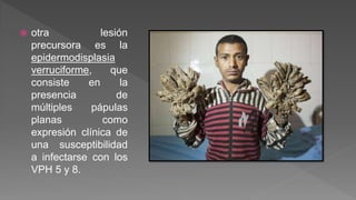  otra lesión
precursora es la
epidermodisplasia
verruciforme, que
consiste en la
presencia de
múltiples pápulas
planas como
expresión clínica de
una susceptibilidad
a infectarse con los
VPH 5 y 8.
 