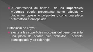 la enfermedad de bowen de las superficies
mucosas puede presentarse como pápulas y
placas verrugosas o polipoides , como una placa
eritematosa aterciopelada
Eritoplasia de keyrat
 afecta a las superficies mucosas del pene presenta
una placa de bordes bien definidos , brillante
aterciopelada y de color rojo.
 