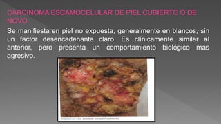 CARCINOMA ESCAMOCELULAR DE PIEL CUBIERTO O DE
NOVO
Se manifiesta en piel no expuesta, generalmente en blancos, sin
un factor desencadenante claro. Es clínicamente similar al
anterior, pero presenta un comportamiento biológico más
agresivo.
 