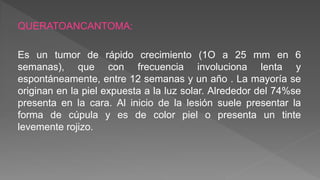 QUERATOANCANTOMA:
Es un tumor de rápido crecimiento (1O a 25 mm en 6
semanas), que con frecuencia involuciona lenta y
espontáneamente, entre 12 semanas y un año . La mayoría se
originan en la piel expuesta a la luz solar. Alrededor del 74%se
presenta en la cara. Al inicio de la lesión suele presentar la
forma de cúpula y es de color piel o presenta un tinte
levemente rojizo.
 