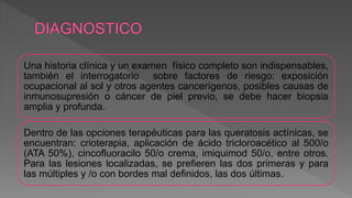 Una historia clínica y un examen físico completo son indispensables,
también el interrogatorio sobre factores de riesgo: exposición
ocupacional al sol y otros agentes cancerígenos, posibles causas de
inmunosupresión o cáncer de piel previo, se debe hacer biopsia
amplia y profunda.
Dentro de las opciones terapéuticas para las queratosis actínicas, se
encuentran: crioterapia, aplicación de ácido tricloroacético al 500/o
(ATA 50%), cincofluoracilo 50/o crema, imiquimod 50/o, entre otros.
Para las lesiones localizadas, se prefieren las dos primeras y para
las múltiples y /o con bordes mal definidos, las dos últimas.
 