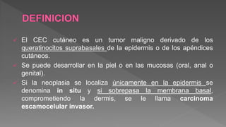  El CEC cutáneo es un tumor maligno derivado de los
queratinocitos suprabasales de la epidermis o de los apéndices
cutáneos.
 Se puede desarrollar en la piel o en las mucosas (oral, anal o
genital).
 Si la neoplasia se localiza únicamente en la epidermis se
denomina in situ y si sobrepasa la membrana basal,
comprometiendo la dermis, se le llama carcinoma
escamocelular invasor.
 