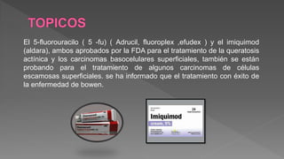 El 5-fluorouracilo ( 5 -fu) ( Adrucil, fluoroplex ,efudex ) y el imiquimod
(aldara), ambos aprobados por la FDA para el tratamiento de la queratosis
actínica y los carcinomas basocelulares superficiales, también se están
probando para el tratamiento de algunos carcinomas de células
escamosas superficiales. se ha informado que el tratamiento con éxito de
la enfermedad de bowen.
 