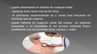  puede presentarse en adultos de cualquier edad
 paciente típico tiene mas de 60 años.
 el carcinoma escamocelular es 2 veces mas frecuente en
hombres que en mujeres .
 puede hallarse en cualquier parte del cuerpo en regiones
expuestas y no expuestas al sol aunque presenta mayor
predilección por las primeras como cabeza y cuello.
 