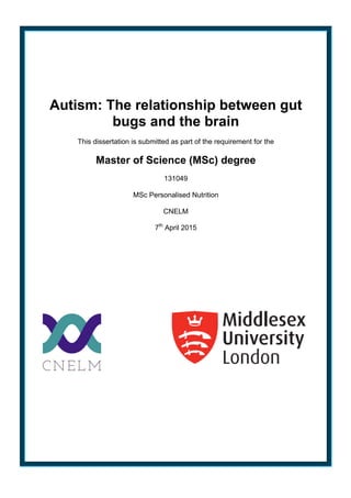 Autism: The relationship between gut
bugs and the brain
This dissertation is submitted as part of the requirement for the
Master of Science (MSc) degree
131049
MSc Personalised Nutrition
CNELM
7th
April 2015
 