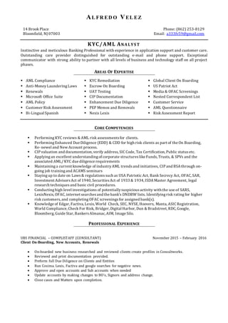 AL FR ED O VEL EZ
KYC/AML ANALYS T
Instinctive and meticulous Banking Professional with experience in application support and customer care.
Outstanding care provider distinguished for outstanding e-mail and phone support. Exceptional
communicator with strong ability to partner with all levels of business and technology staff on all project
phases.
AREAS OF EXPERTISE
 AML Compliance
 Anti-MoneyLaunderingLaws
 Renewals
 Microsoft Office Suite
 AML Policy
 Customer Risk Assessment
 Bi-Lingual Spanish
 KYC Remediation
 Escrow On Boarding
 UAT Testing
 CIP Documentation
 Enhancement Due Diligence
 PEP Memos and Removals
 Nexis Lexis
 Global Client On Boarding
 US Patriot Act
 Media & OFAC Screenings
 Nested Correspondent List
 Customer Service
 AML Questionnaire
 Risk Assessment Report
CORE COMPETENCIES
 Performing KYC reviews & AML risk assessmentsfor clients.
 Performing Enhanced Due Diligence (EDD) & CDD for high risk clients as part of the On Boarding,
Re- newel and New Account process.
 CIPvaluation and documentation, verify address,SIC Code, Tax Certification, Public statusetc.
 Applyingan excellent understandingof corporate structureslike Funds, Trusts, & SPVs and the
associated AML/ KYC due diligence requirements
 Maintaininga current knowledge of industryAML trendsand initiatives, CIPand BSA through on-
going job trainingand ACAMS seminars
 Stayingup to date on Laws& regulationssuch as USA Patriotic Act, Bank Secrecy Act, OFAC, SAR,
Investment AdvisorsAct of 1940, SecuritiesAct of 1933 & 1934, ISDA Master Agreement, legal
research techniquesand basic civil procedures.
 Conductinghigh level investigations of potentiallysuspiciousactivity with the use of SARS,
LexisNexis,OFAC, internet searchesand the bank's DNDBW lists. Identifyingrisk rating for higher
risk customers,and completing OFAC screeningsfor assigned bank(s).
 Knowledge of Edgar, Factiva, Lexis,World Check, SEC, NYSE, Hoovers, Manta, ASIC Registration,
World Compliance, Check For Risk, Bridger, Digital Harbor, Dun & Bradstreet, RDC, Google,
Bloomberg, Guide Star, BankersAlmanac, AIM, Image Silo.
PROFESSIONAL EXPERIENCE
UBS FINANCIAL – COMPLISTAFF (CONSULTANT) November 2015 – February 2016
Client On-Boarding, New Accounts, Renewals
 On-boarded new business researched and reviewed clients create profiles in Consultworks.
 Reviewed and print documentation provided.
 Preform full Due Diligence on Clients and Entities
 Run Cosima. Lexis, Factiva and google searches for negative news.
 Approve and open accounts and Sub accounts when needed
 Update accounts by making changes to BO’s, Signors and address change.
 Close cases and Matters upon completion.
14 Brook Place
Bloomfield, NJ 07003
Phone: (862) 253-8129
Email: a333fv59@gmail.com
 