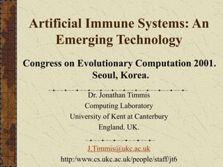 Artificial Immune Systems: An
Emerging Technology
Dr. Jonathan Timmis
Computing Laboratory
University of Kent at Canterbury
England. UK.
J.Timmis@ukc.ac.uk
http:/www.cs.ukc.ac.uk/people/staff/jt6
Congress on Evolutionary Computation 2001.
Seoul, Korea.
 