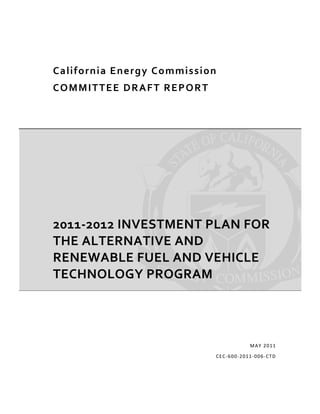  




    C a l i f o r n i a  E n e r g y C o m m i s s i o n  
    C O M M I T T E E  DRAFT   R E P O R T  




    2011‐2012 INVESTMENT PLAN FOR 
    THE ALTERNATIVE AND 
    RENEWABLE FUEL AND VEHICLE 
    TECHNOLOGY PROGRAM 




                                                                       MA Y  2011

                                                        C EC ‐600 ‐2011 ‐006 ‐ CTD 
 