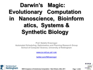 Darwin’s   Magic:      Evolutionary   Computation   in   Nanoscience,  Bioinformatics,  Systems & Synthetic Biology    Prof. Natalio Krasnogor Automated Scheduling, Optimisation and Planning Research Group School of Computer Science, University of Nottingham www.cs.nott.ac.uk/~nxk twitter.com/NKrasnogor Page  1 of 86 IEEE Congress on Evolutionary Computation - New Orleans, USA, 2011 