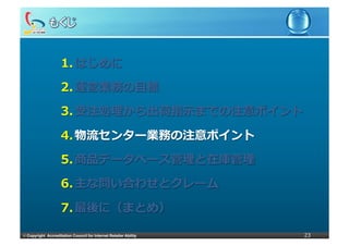 1.  はじめに
                     2.  運営業務の⽬目標

                     3.  受注処理理から出荷指⽰示までの注意ポイント

                     4.  物流流センター業務の注意ポイント

                     5.  商品データベース管理理と在庫管理理

                     6.  主な問い合わせとクレーム

                     7.  最後に（まとめ）

©	
  Copyright Accreditation Council for Internet Retailer Ability   23
 